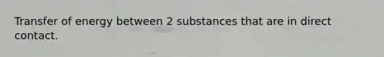 Transfer of energy between 2 substances that are in direct contact.