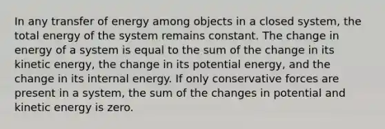 In any transfer of energy among objects in a closed system, the total energy of the system remains constant. The change in energy of a system is equal to the sum of the change in its kinetic energy, the change in its potential energy, and the change in its internal energy. If only conservative forces are present in a system, the sum of the changes in potential and kinetic energy is zero.