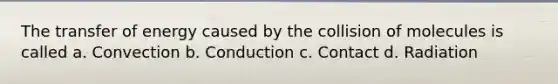 The transfer of energy caused by the collision of molecules is called a. Convection b. Conduction c. Contact d. Radiation