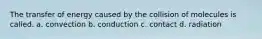 The transfer of energy caused by the collision of molecules is called. a. convection b. conduction c. contact d. radiation