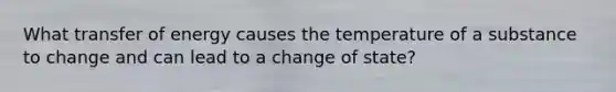 What transfer of energy causes the temperature of a substance to change and can lead to a change of state?