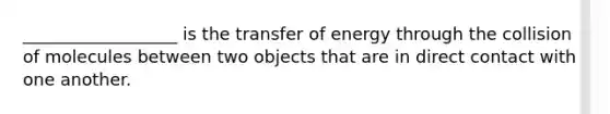 __________________ is the transfer of energy through the collision of molecules between two objects that are in direct contact with one another.