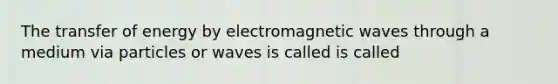 The transfer of energy by electromagnetic waves through a medium via particles or waves is called is called