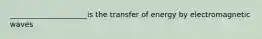 _____________________is the transfer of energy by electromagnetic waves