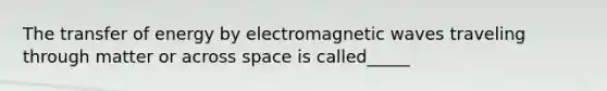 The transfer of energy by electromagnetic waves traveling through matter or across space is called_____