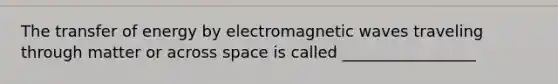 The transfer of energy by electromagnetic waves traveling through matter or across space is called _________________