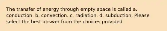 The transfer of energy through empty space is called a. conduction. b. convection. c. radiation. d. subduction. Please select the best answer from the choices provided