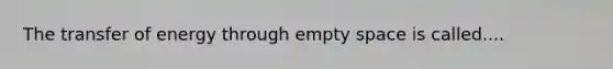 The transfer of energy through empty space is called....