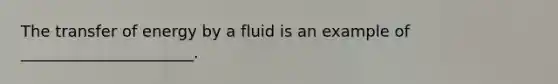 The transfer of energy by a fluid is an example of ______________________.