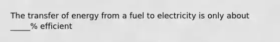 The transfer of energy from a fuel to electricity is only about _____% efficient