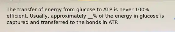 The transfer of energy from glucose to ATP is never 100% efficient. Usually, approximately __% of the energy in glucose is captured and transferred to the bonds in ATP.