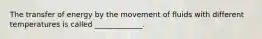 The transfer of energy by the movement of fluids with different temperatures is called _____________.