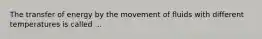 The transfer of energy by the movement of fluids with different temperatures is called ...