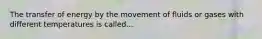 The transfer of energy by the movement of fluids or gases with different temperatures is called...