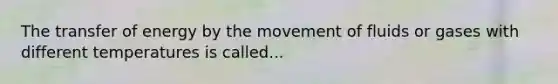 The transfer of energy by the movement of fluids or gases with different temperatures is called...