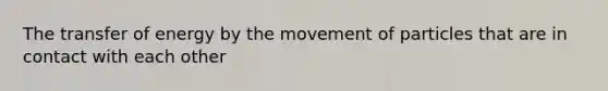 The transfer of energy by the movement of particles that are in contact with each other