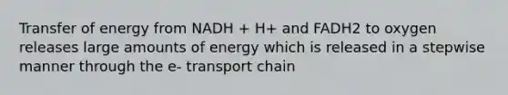 Transfer of energy from NADH + H+ and FADH2 to oxygen releases large amounts of energy which is released in a stepwise manner through the e- transport chain