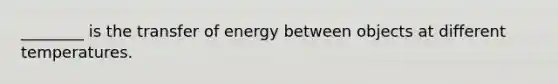 ________ is the transfer of energy between objects at different temperatures.