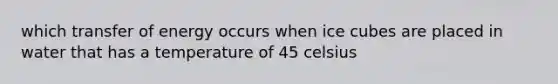 which transfer of energy occurs when ice cubes are placed in water that has a temperature of 45 celsius