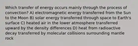 Which transfer of energy occurs mainly through the process of convection? A) electromagnetic energy transferred from the Sun to the Moon B) solar energy transferred through space to Earth's surface C) heated air in the lower atmosphere transferred upward by the density differences D) heat from radioactive decay transferred by molecular collisions surrounding mantle rock