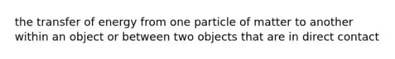 the transfer of energy from one particle of matter to another within an object or between two objects that are in direct contact