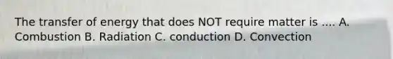 The transfer of energy that does NOT require matter is .... A. Combustion B. Radiation C. conduction D. Convection