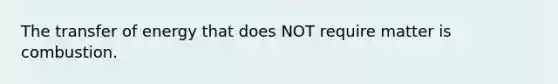 The transfer of energy that does NOT require matter is combustion.