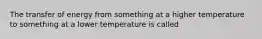 The transfer of energy from something at a higher temperature to something at a lower temperature is called