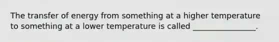 The transfer of energy from something at a higher temperature to something at a lower temperature is called ________________.