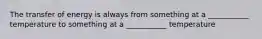 The transfer of energy is always from something at a ___________ temperature to something at a ___________ temperature