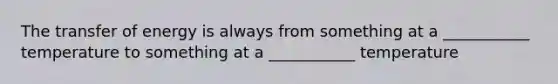 The transfer of energy is always from something at a ___________ temperature to something at a ___________ temperature