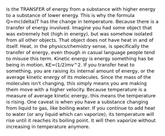 is the TRANSFER of energy from a substance with higher energy to a substance of lower energy. This is why the formula Q=mc(delta)T has the change in temperature. Because there is a transfer of energy involved. Imagine you had some object that was extremely hot (high in energy), but was somehow isolated from all other objects. That object does not have heat in and of itself. Heat, in the physics/chemistry sense, is specifically the transfer of energy, even though in casual language people tend to misuse this term. Kinetic energy is energy something has be being in motion. KE=(1/2)mv^2. If you transfer heat to something, you are raising its internal amount of energy, or the average kinetic energy of its molecules. Since the mass of the molecules isn't changing, this simply means you are making them move with a higher velocity. Because temperature is a measure of average kinetic energy, this means the temperature is rising. One caveat is when you have a substance changing from liquid to gas, like boiling water. If you continue to add heat to water (or any liquid which can vaporize), its temperature will rise until it reaches its boiling point. It will then vaporize without increasing in temperature anymore.