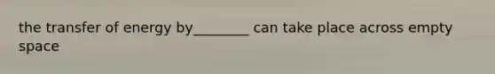 the transfer of energy by________ can take place across empty space