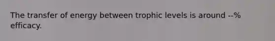 The transfer of energy between trophic levels is around --% efficacy.