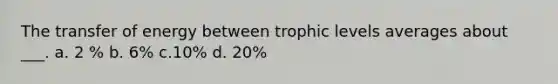 The transfer of energy between trophic levels averages about ___. a. 2 % b. 6% c.10% d. 20%