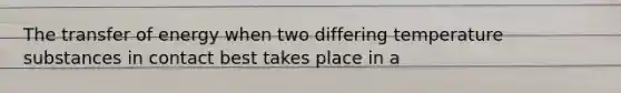 The transfer of energy when two differing temperature substances in contact best takes place in a