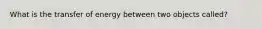 What is the transfer of energy between two objects called?