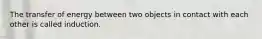 The transfer of energy between two objects in contact with each other is called induction.