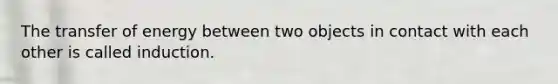 The transfer of energy between two objects in contact with each other is called induction.