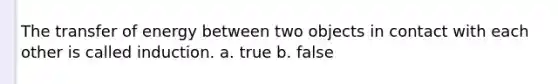 The transfer of energy between two objects in contact with each other is called induction. a. true b. false