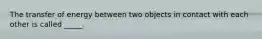 The transfer of energy between two objects in contact with each other is called _____.
