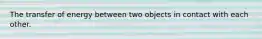 The transfer of energy between two objects in contact with each other.