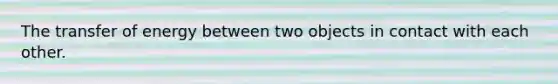 The transfer of energy between two objects in contact with each other.