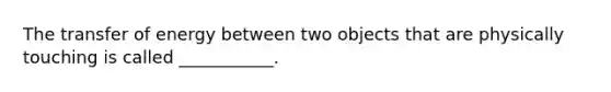 The transfer of energy between two objects that are physically touching is called ___________.
