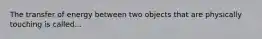 The transfer of energy between two objects that are physically touching is called...