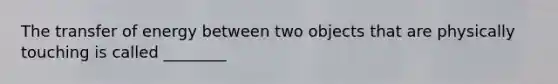 The transfer of energy between two objects that are physically touching is called ________