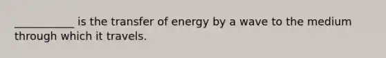 ___________ is the transfer of energy by a wave to the medium through which it travels.