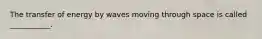 The transfer of energy by waves moving through space is called ___________.