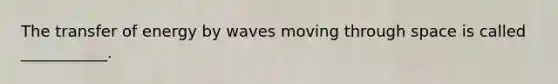 The transfer of energy by waves moving through space is called ___________.