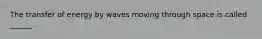 The transfer of energy by waves moving through space is called ______.
